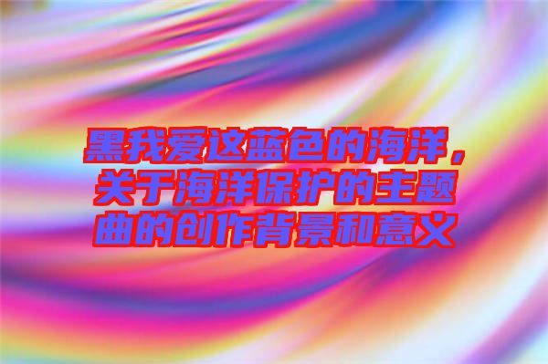 黑我愛這藍色的海洋，關(guān)于海洋保護的主題曲的創(chuàng)作背景和意義