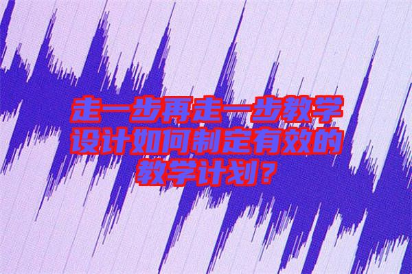 走一步再走一步教學設計如何制定有效的教學計劃？