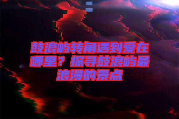 鼓浪嶼轉角遇到愛在哪里？探尋鼓浪嶼最浪漫的景點