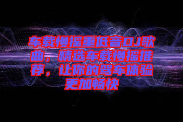 車載慢搖重低音DJ歌曲，精選車載慢搖推薦，讓你的駕車體驗(yàn)更加暢快