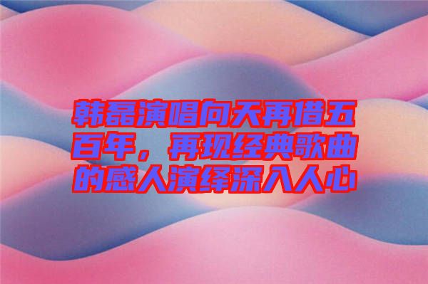 韓磊演唱向天再借五百年，再現經典歌曲的感人演繹深入人心