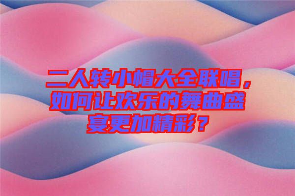 二人轉(zhuǎn)小帽大全聯(lián)唱，如何讓歡樂的舞曲盛宴更加精彩？