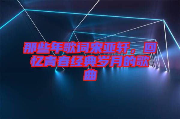 那些年歌詞宋亞軒，回憶青春經典歲月的歌曲