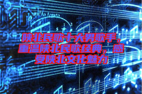 陜北民歌十大男歌手，重溫陜北民歌經典，感受陜北文化魅力