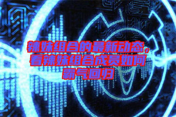辣妹組合的最新動態，看辣妹組合成員如何霸氣回歸
