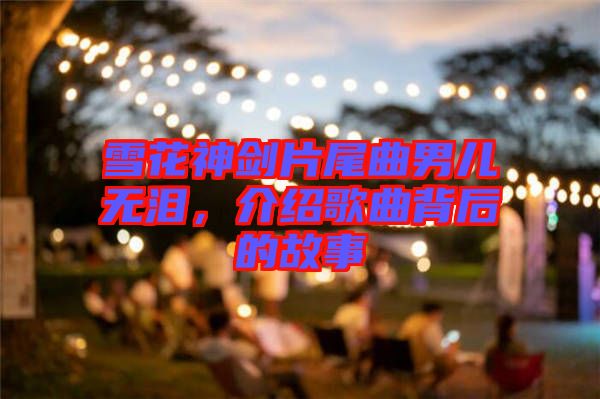 雪花神劍片尾曲男兒無淚，介紹歌曲背后的故事