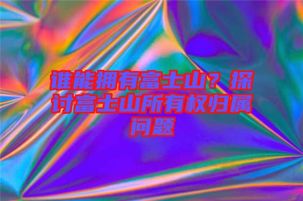 誰能擁有富士山？探討富士山所有權歸屬問題