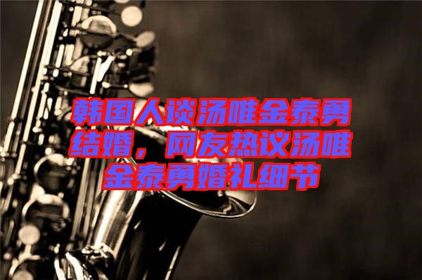 韓國人談湯唯金泰勇結婚，網友熱議湯唯金泰勇婚禮細節