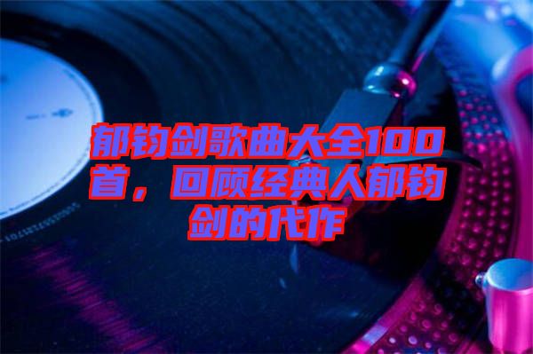 郁鈞劍歌曲大全100首，回顧經(jīng)典人郁鈞劍的代作
