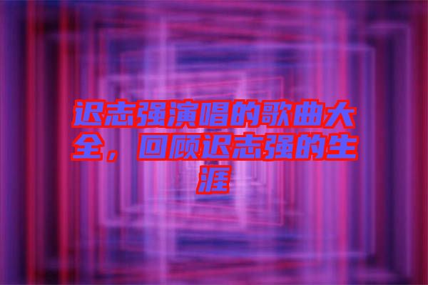 遲志強(qiáng)演唱的歌曲大全，回顧遲志強(qiáng)的生涯