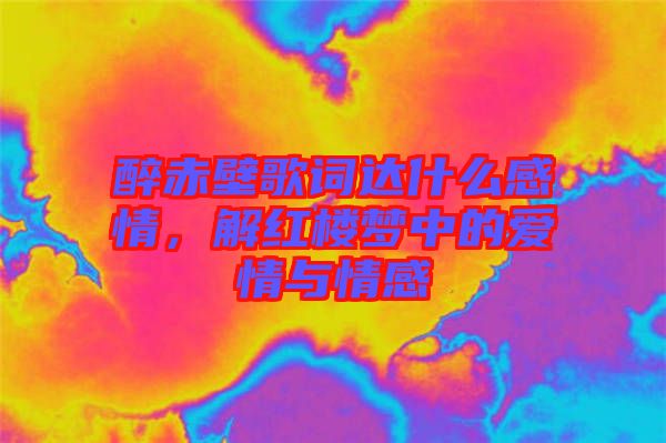 醉赤壁歌詞達什么感情，解紅樓夢中的愛情與情感