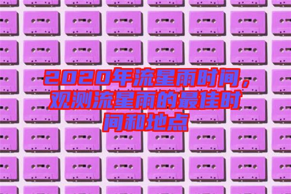 2020年流星雨時(shí)間，觀測(cè)流星雨的最佳時(shí)間和地點(diǎn)