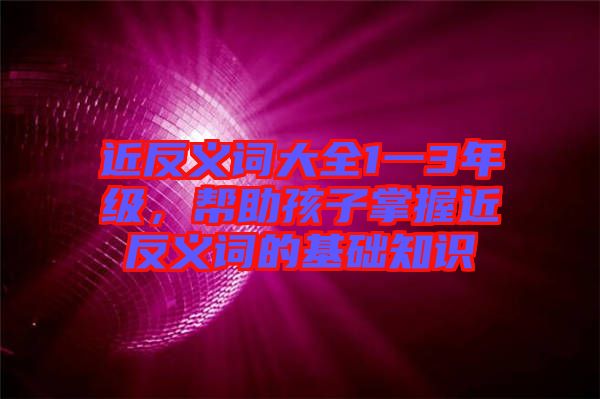 近反義詞大全1一3年級，幫助孩子掌握近反義詞的基礎知識